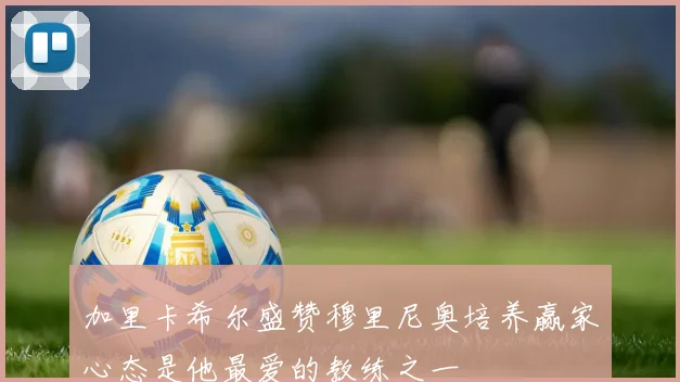 加里卡希尔盛赞穆里尼奥培养赢家心态是他最爱的教练之一