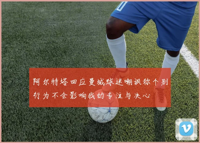 阿尔特塔回应曼城球迷嘲讽称个别行为不会影响我的专注与决心