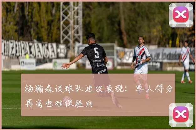 杨瀚森谈球队进攻表现：单人得分再高也难保胜利