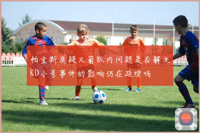 帕金斯质疑火箭队内问题是否解决KD小号事件的影响仍在延续吗
