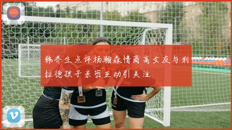 韩乔生点评杨瀚森情商高女友与利拉德孩子亲密互动引关注