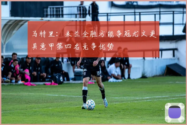 马特里：米兰全胜方能争冠尤文更具意甲第四名竞争优势