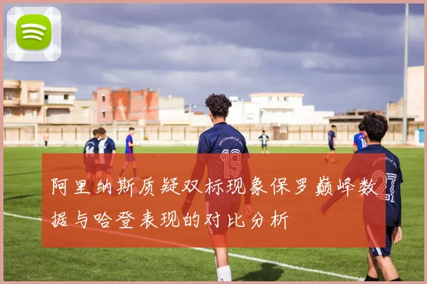 阿里纳斯质疑双标现象保罗巅峰数据与哈登表现的对比分析
