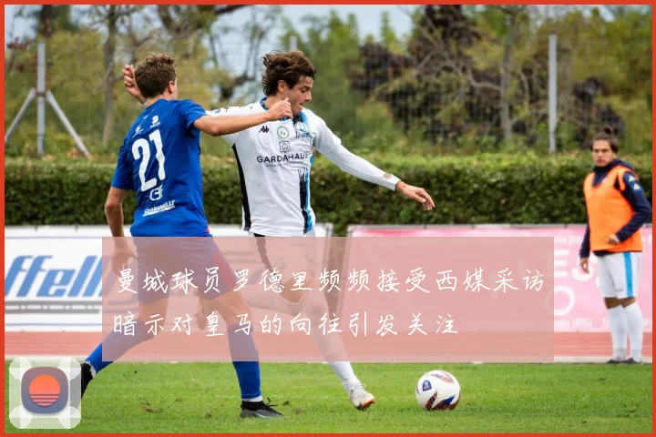 曼城球员罗德里频频接受西媒采访暗示对皇马的向往引发关注