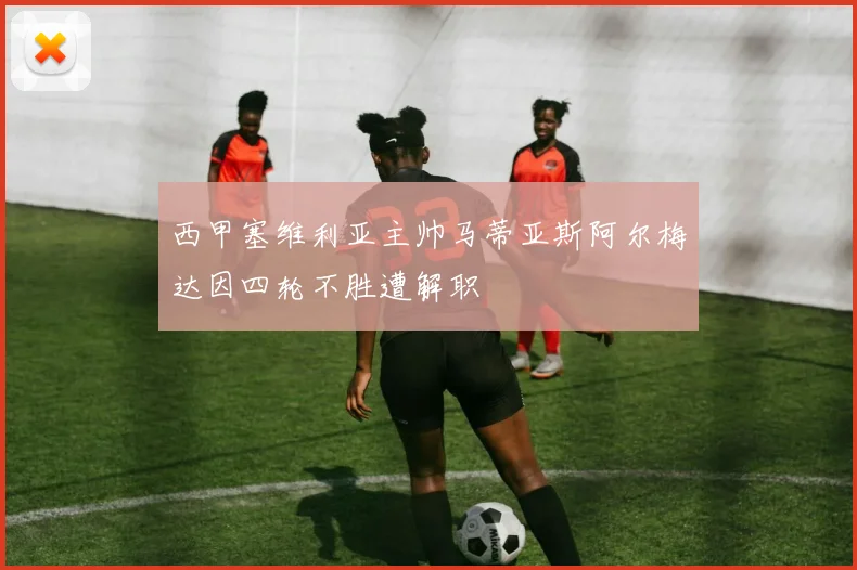 西甲塞维利亚主帅马蒂亚斯阿尔梅达因四轮不胜遭解职