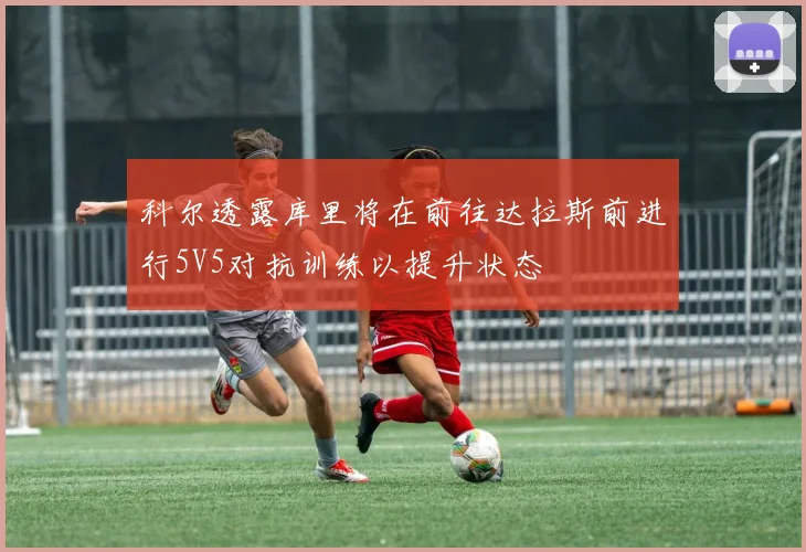科尔透露库里将在前往达拉斯前进行5V5对抗训练以提升状态