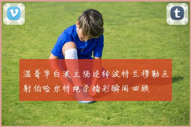 温哥华白浪主场逆转波特兰穆勒点射伯哈尔特绝杀精彩瞬间回顾